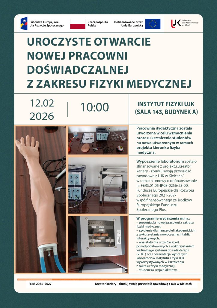 Jest to plakat informujący o uroczystym otwarciu nowej pracowni doświadczalnej z zakresu fizyki medycznej, kt&oacute;re odbędzie się 12 lutego 2026 roku o godzinie 10 w Instytucie Fizyki UJK (sala 143, budynek A). Na g&oacute;rze plakatu znajdują się loga, od lewej: Fundusze Europejskie dla Rozwoju Społecznego, Flaga Polski, Dofinansowane przez Unię Europejską oraz logo UJK w Kielcach. Na plakacie znajduje się także informacja o tym, że wyposażenie laboratorium zostało sfinansowane z projektu &bdquo;Kreator kariery &ndash; zbuduj swoją przyszłość zawodową z UJK w Kielcach&rdquo; realizowany przez Uniwersytet Jana Kochanowskiego w Kielcach w ramach programu Fundusze Europejskie dla Rozwoju Społecznego 2021-2027 (FERS) wsp&oacute;łfinansowany ze środk&oacute;w Europejskiego Funduszu Społecznego Plus (EFS+) na podstawie umowy o dofinansowanie projektu nr FERS.01.05-IP.08-0256/23-00 zawartej z Narodowym Centrum Badań i Rozwoju. Na plakacie zostały także umieszczone zdjęcia przedstawiające elementy wyposażenia nowej pracowni dydaktycznej z zakresu fizyki medycznej. Widoczne są fragmenty edukacyjnych zestaw&oacute;w doświadczalnych wykorzystywanych w kształceniu student&oacute;w, w tym elementy zestaw&oacute;w związanych z obrazowaniem metodą rezonansu magnetycznego, komputerową tomografią ultradźwiękową, echografią ultradźwiękową oraz sonografią dopplerowską. Na zdjęciach przedstawiono miedzy innymi modele anatomiczne stosowane w diagnostyce ultradźwiękowej, stanowiska laboratoryjne z aparaturą pomiarową i modułami elektronicznymi, a także elementy konstrukcyjne zestaw&oacute;w umożliwiających demonstrację zasad działania technik obrazowania i diagnostyki medycznej. Fotografie prezentują rzeczywiste stanowiska dydaktyczne wykorzystywane podczas ćwiczeń laboratoryjnych z fizyki medycznej.